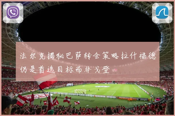 法尔克揭秘巴萨转会策略拉什福德仍是首选目标而非戈登