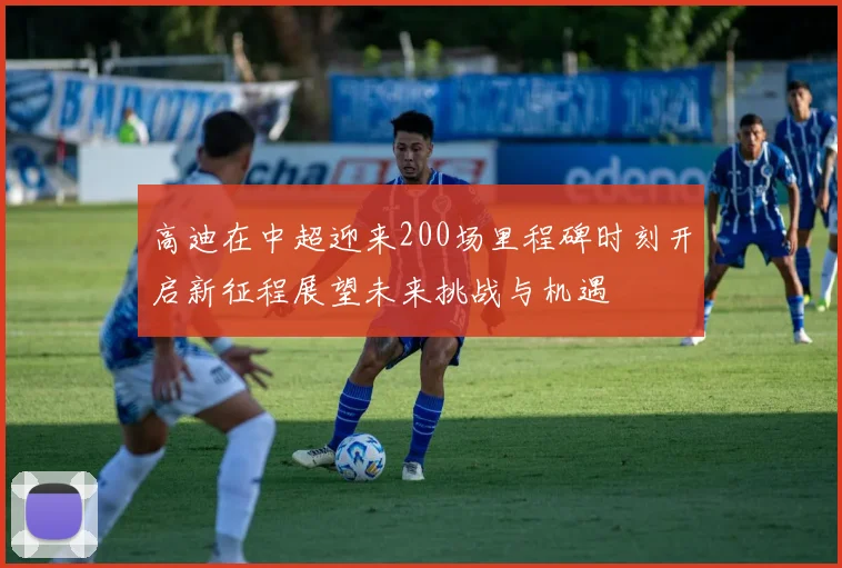 高迪在中超迎来200场里程碑时刻开启新征程展望未来挑战与机遇