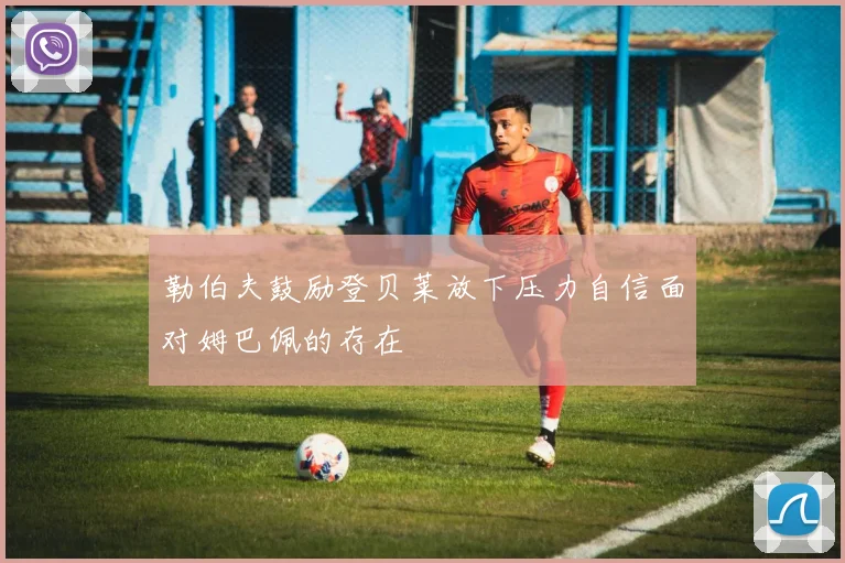 勒伯夫鼓励登贝莱放下压力自信面对姆巴佩的存在