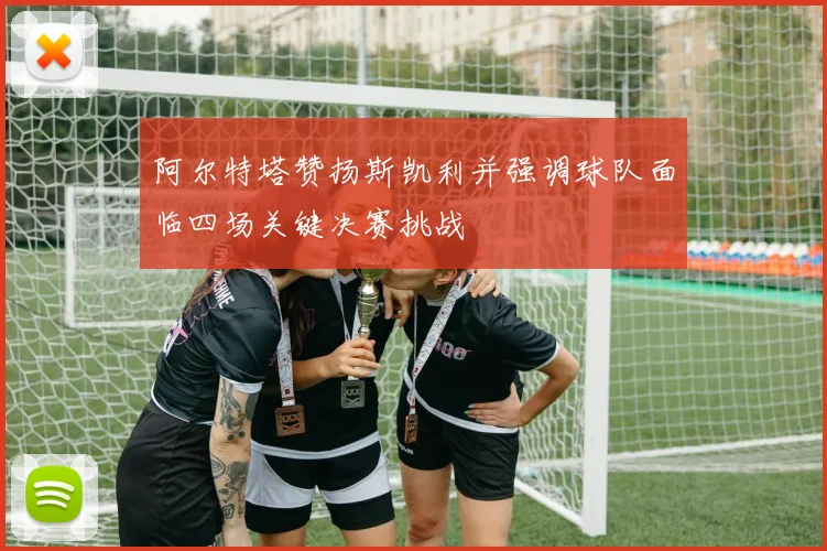 阿尔特塔赞扬斯凯利并强调球队面临四场关键决赛挑战