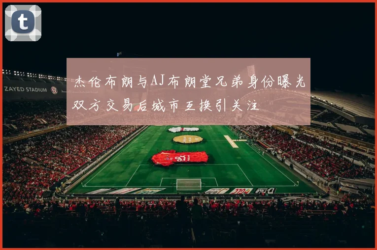 杰伦布朗与AJ布朗堂兄弟身份曝光双方交易后城市互换引关注