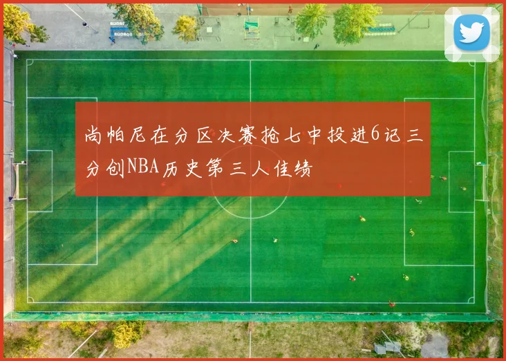 尚帕尼在分区决赛抢七中投进6记三分创NBA历史第三人佳绩