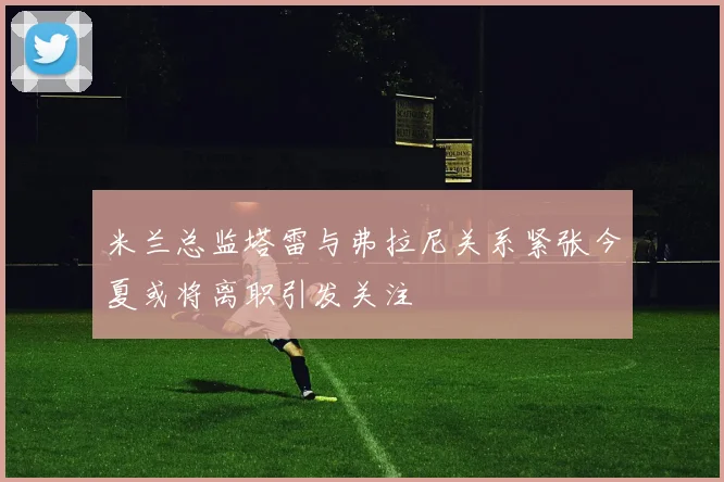 米兰总监塔雷与弗拉尼关系紧张今夏或将离职引发关注