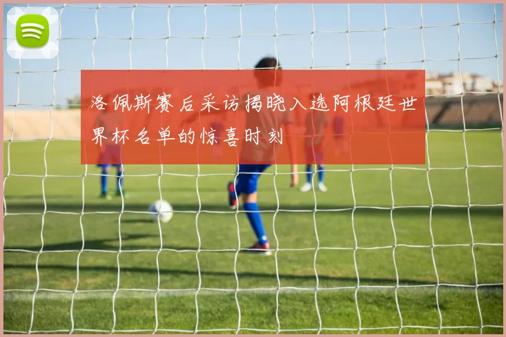 洛佩斯赛后采访揭晓入选阿根廷世界杯名单的惊喜时刻