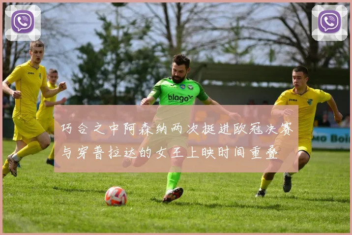 巧合之中阿森纳两次挺进欧冠决赛与穿普拉达的女王上映时间重叠