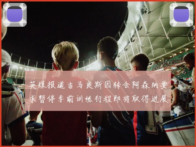 英媒报道吉马良斯因转会阿森纳要求暂停季前训练行程即将取得进展