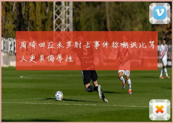周琦回应米罗肘击事件称嘲讽比骂人更具侮辱性