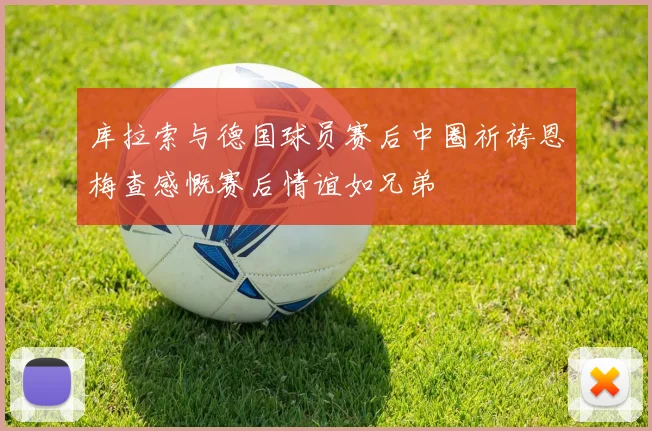 库拉索与德国球员赛后中圈祈祷恩梅查感慨赛后情谊如兄弟