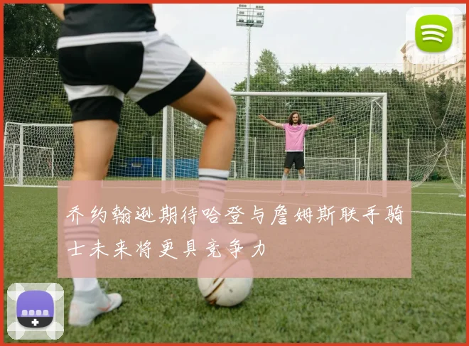 乔约翰逊期待哈登与詹姆斯联手骑士未来将更具竞争力