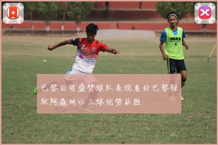 巴黎旧将盛赞球队表现看好巴黎轻取阿森纳以三球优势获胜