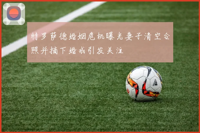 特罗萨德婚姻危机曝光妻子清空合照并摘下婚戒引发关注