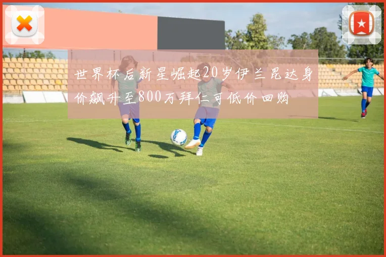 世界杯后新星崛起20岁伊兰昆达身价飙升至800万拜仁可低价回购