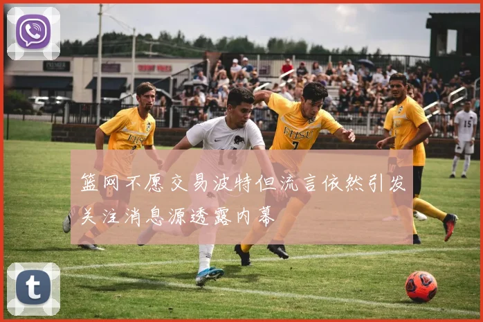 篮网不愿交易波特但流言依然引发关注消息源透露内幕