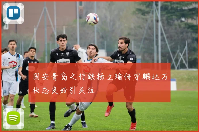 国安青岛之行缺杨立瑜何宇鹏达万状态良好引关注