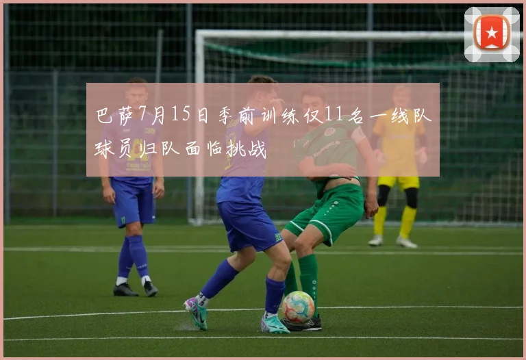 巴萨7月15日季前训练仅11名一线队球员归队面临挑战