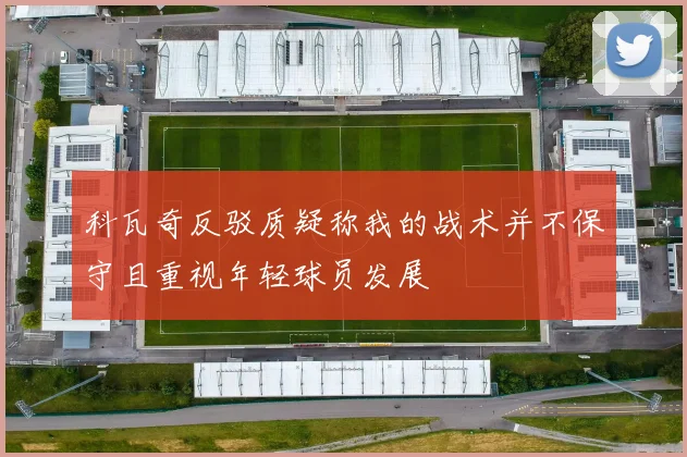 科瓦奇反驳质疑称我的战术并不保守且重视年轻球员发展