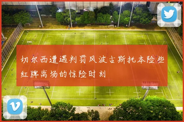 切尔西遭遇判罚风波古斯托本险些红牌离场的惊险时刻