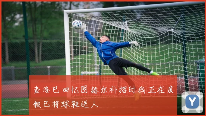 查洛巴回忆图赫尔补招时我正在度假已将球鞋送人