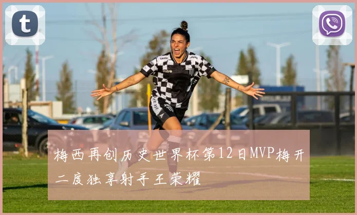 梅西再创历史世界杯第12日MVP梅开二度独享射手王荣耀