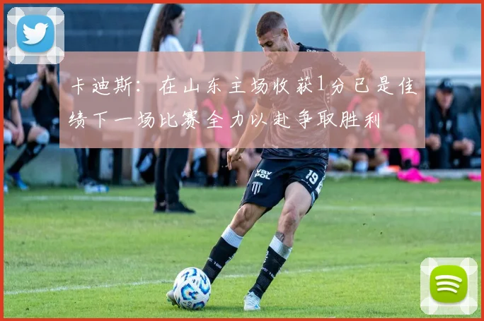 卡迪斯：在山东主场收获1分已是佳绩下一场比赛全力以赴争取胜利