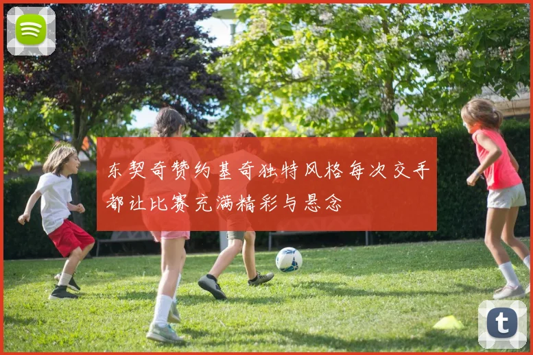 东契奇赞约基奇独特风格每次交手都让比赛充满精彩与悬念
