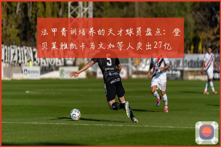 法甲青训培养的天才球员盘点：登贝莱雅凯卡马文加等人卖出27亿